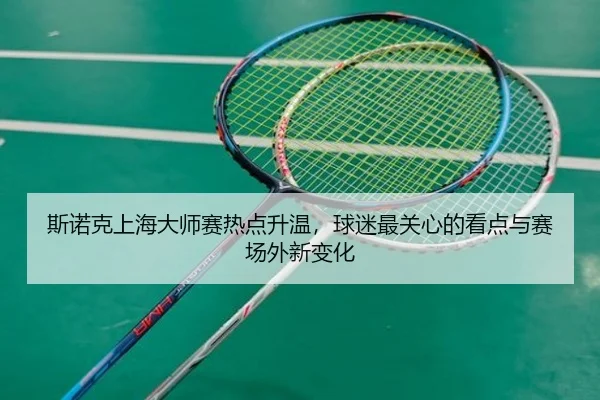 斯诺克上海大师赛热点升温，球迷最关心的看点与赛场外新变化